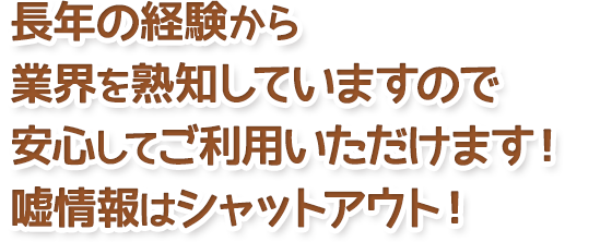 長年の経験から業界を熟知していますので安心してご利用いただけます!嘘情報はシャットアウト!